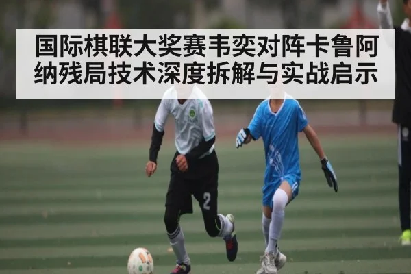 国际棋联大奖赛韦奕对阵卡鲁阿纳残局技术深度拆解与实战启示
