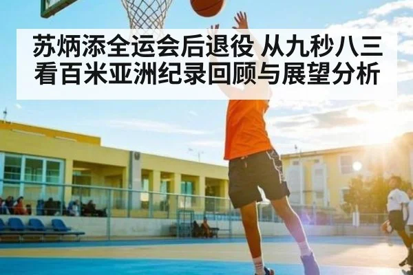 苏炳添全运会后退役 从九秒八三看百米亚洲纪录回顾与展望分析