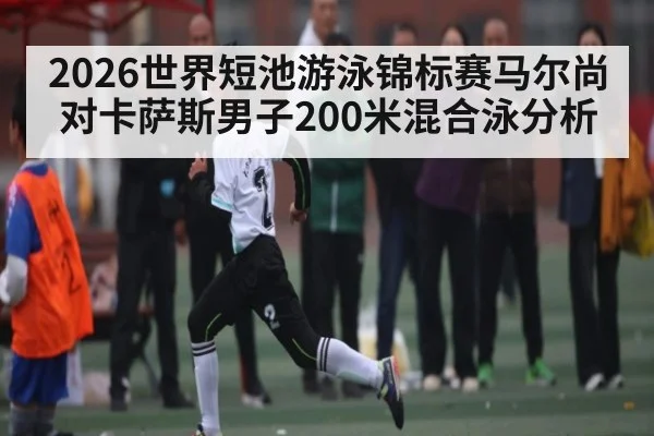 2026世界短池游泳锦标赛马尔尚对卡萨斯男子200米混合泳分析